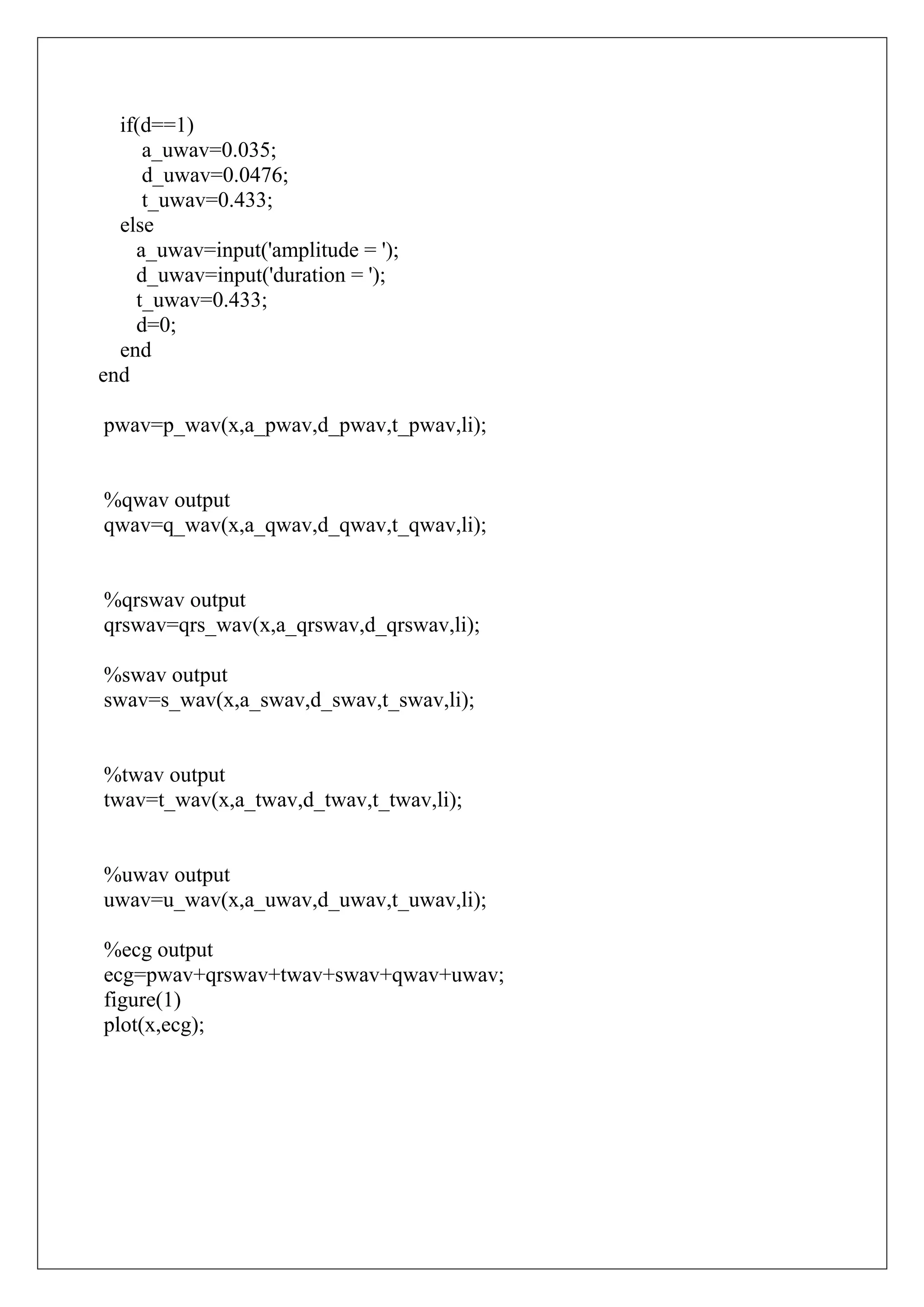 if(d==1)
     a_uwav=0.035;
     d_uwav=0.0476;
     t_uwav=0.433;
  else
    a_uwav=input('amplitude = ');
    d_uwav=input('duration = ');
    t_uwav=0.433;
    d=0;
  end
end

pwav=p_wav(x,a_pwav,d_pwav,t_pwav,li);


%qwav output
qwav=q_wav(x,a_qwav,d_qwav,t_qwav,li);


%qrswav output
qrswav=qrs_wav(x,a_qrswav,d_qrswav,li);

%swav output
swav=s_wav(x,a_swav,d_swav,t_swav,li);


%twav output
twav=t_wav(x,a_twav,d_twav,t_twav,li);


%uwav output
uwav=u_wav(x,a_uwav,d_uwav,t_uwav,li);

%ecg output
ecg=pwav+qrswav+twav+swav+qwav+uwav;
figure(1)
plot(x,ecg);
 