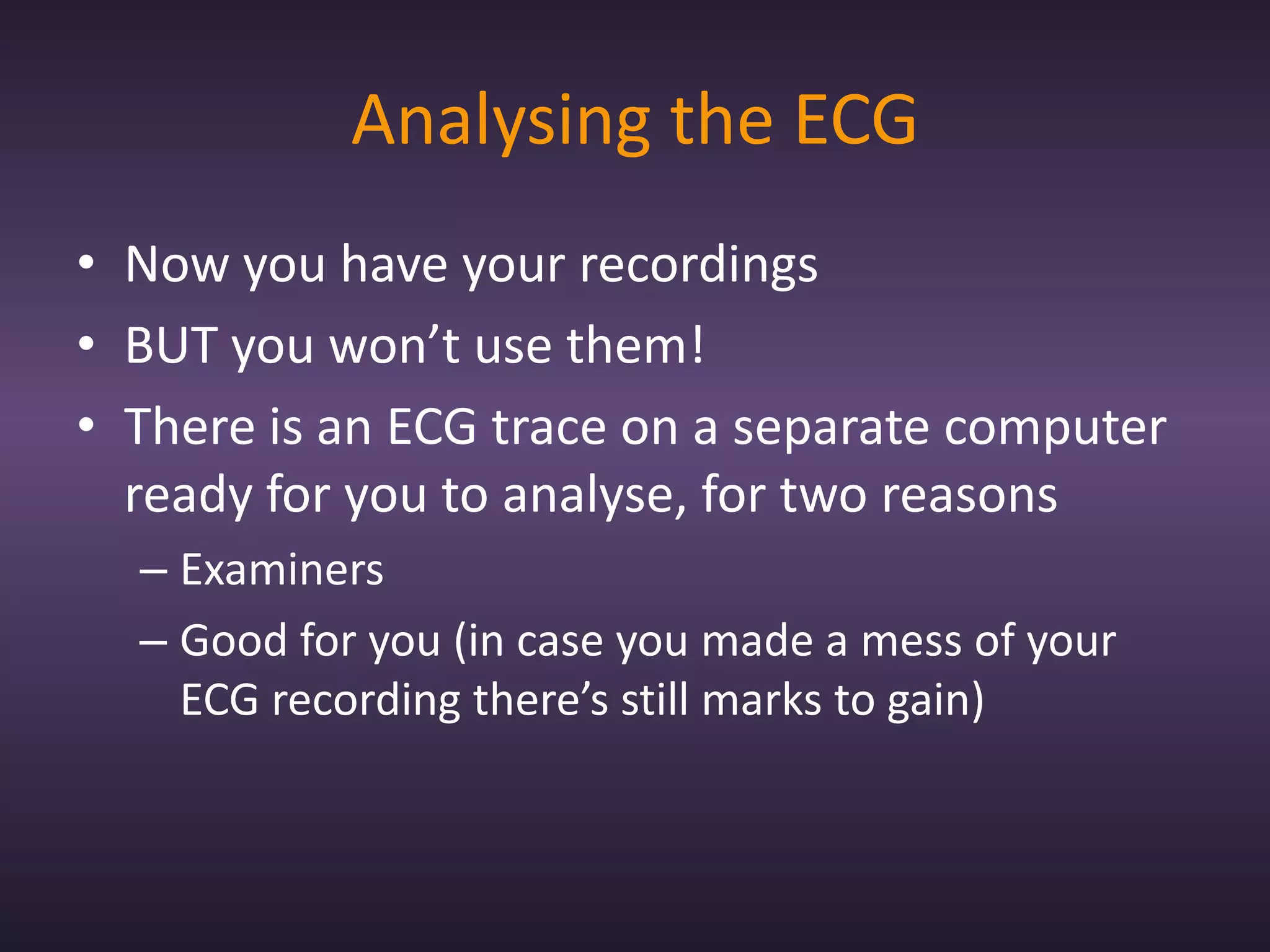 Analysing the ECG
• Now you have your recordings
• BUT you won’t use them!
• There is an ECG trace on a separate computer
  ready for you to analyse, for two reasons
  – Examiners
  – Good for you (in case you made a mess of your
    ECG recording there’s still marks to gain)
 