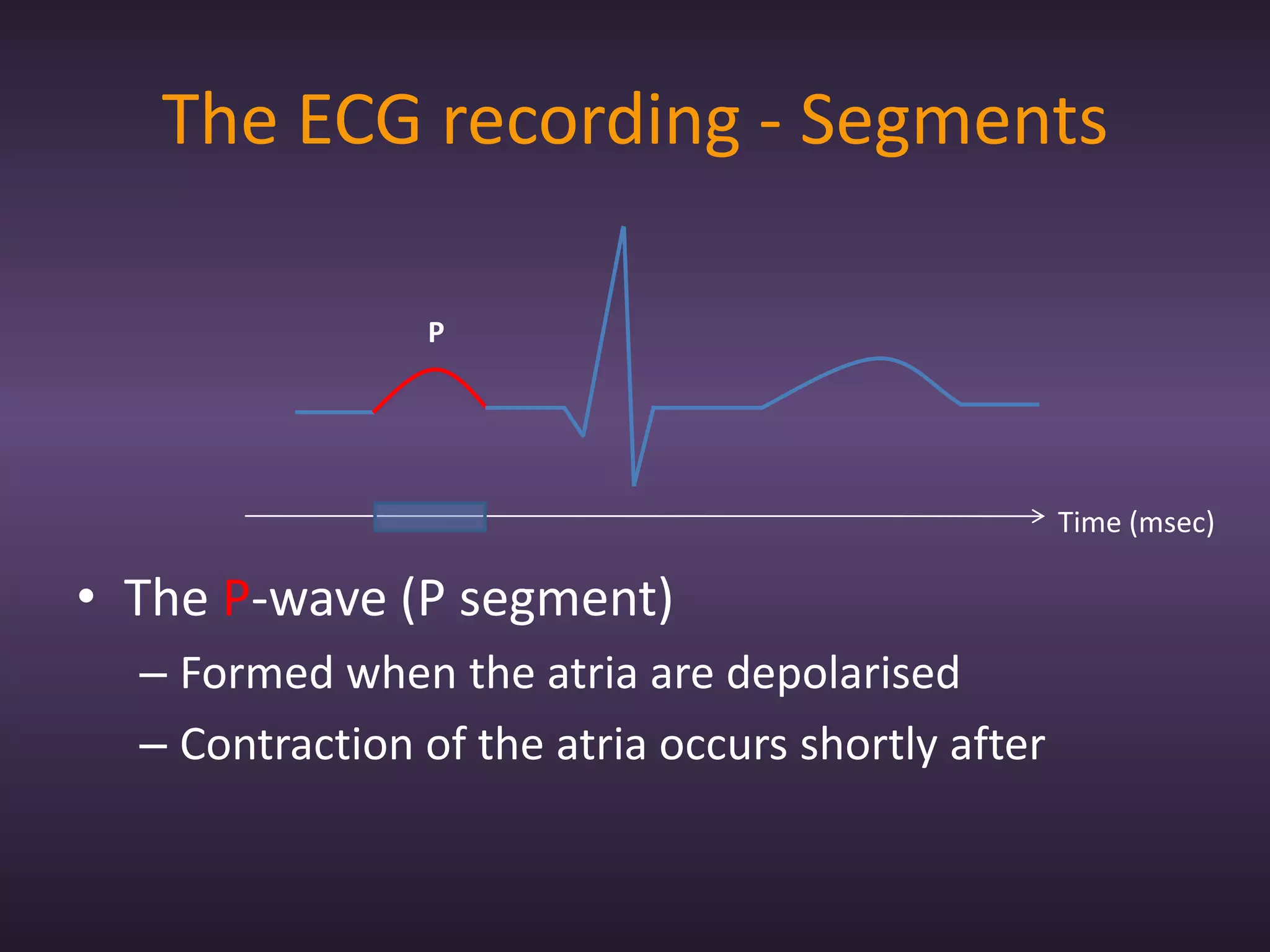 The ECG recording - Segments

                P




                                                    Time (msec)

• The P-wave (P segment)
  – Formed when the atria are depolarised
  – Contraction of the atria occurs shortly after
 