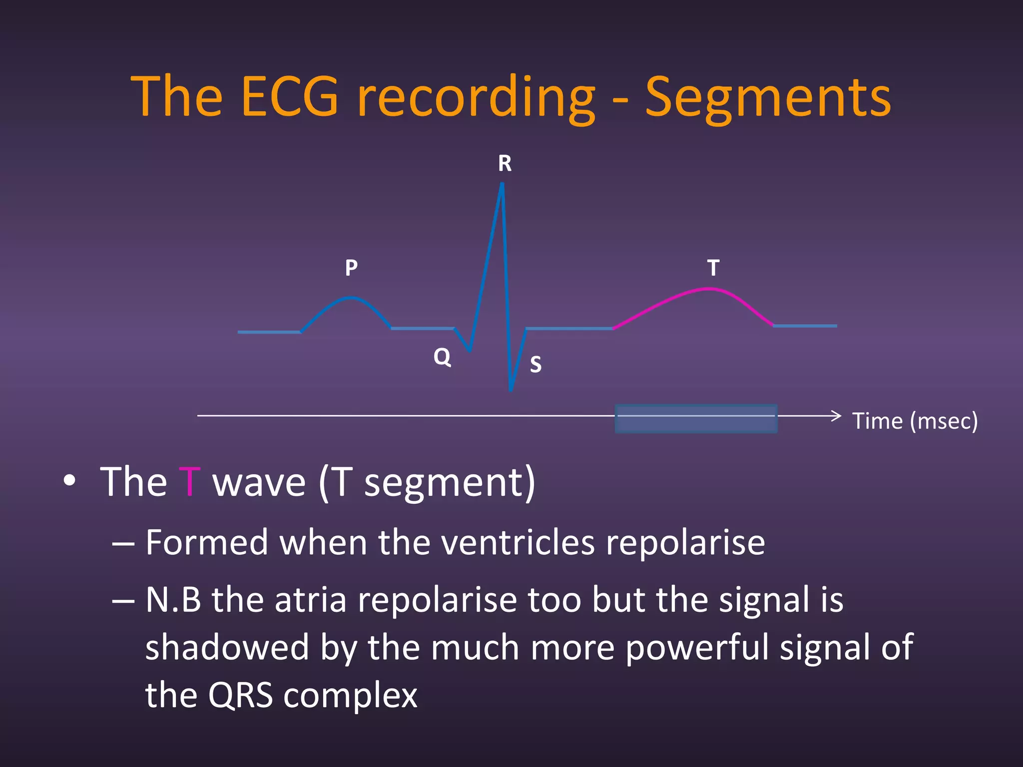 The ECG recording - Segments
                         R



               P                     T


                     Q       S

                                              Time (msec)

• The T wave (T segment)
  – Formed when the ventricles repolarise
  – N.B the atria repolarise too but the signal is
    shadowed by the much more powerful signal of
    the QRS complex
 