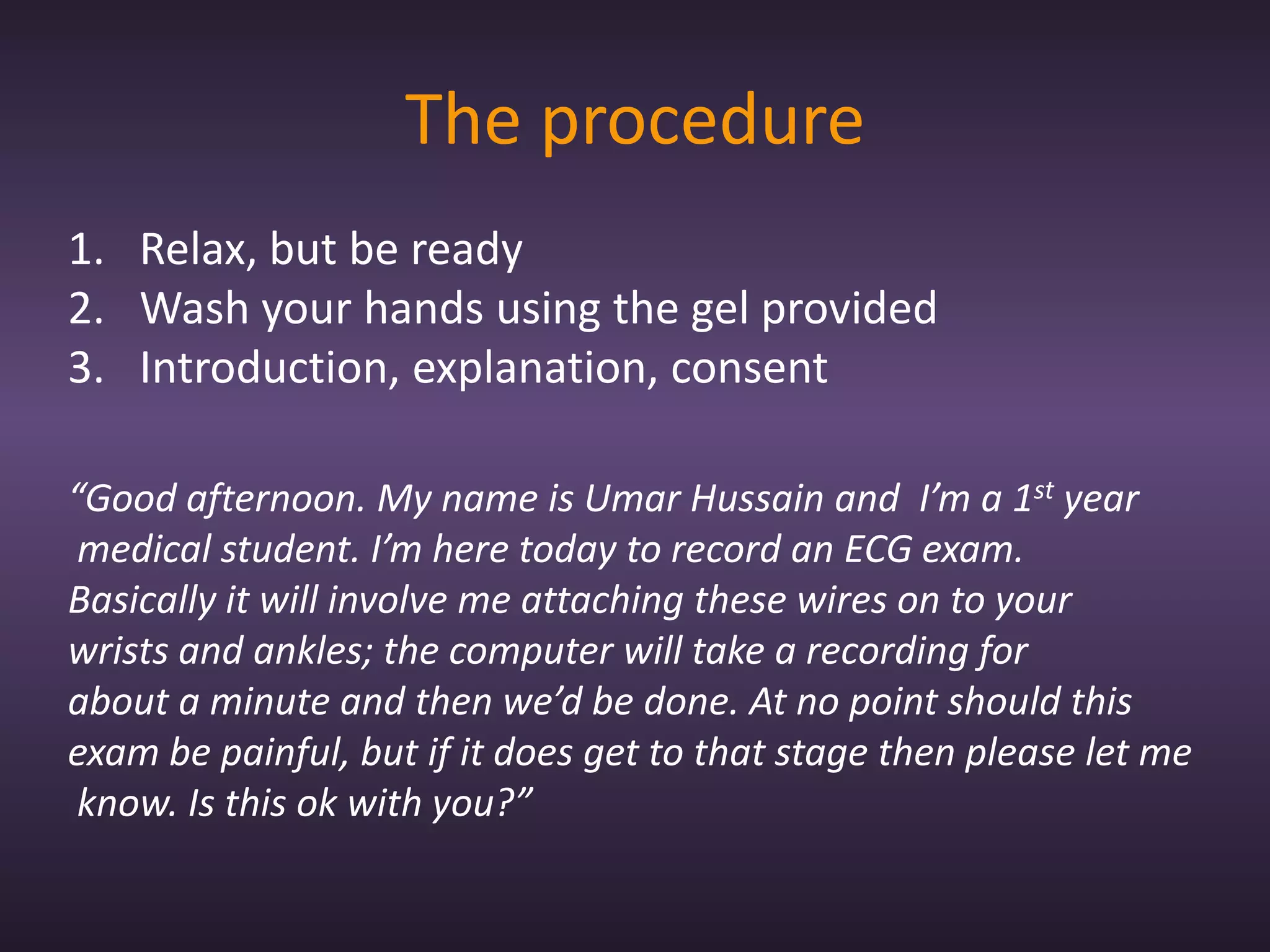 The procedure
1. Relax, but be ready
2. Wash your hands using the gel provided
3. Introduction, explanation, consent

“Good afternoon. My name is Umar Hussain and I’m a 1st year
 medical student. I’m here today to record an ECG exam.
Basically it will involve me attaching these wires on to your
wrists and ankles; the computer will take a recording for
about a minute and then we’d be done. At no point should this
exam be painful, but if it does get to that stage then please let me
 know. Is this ok with you?”
 