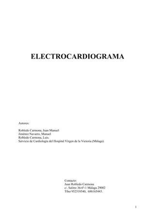 ELECTROCARDIOGRAMA




Autores:

Robledo Carmona, Juan Manuel
Jiménez Navarro, Manuel
Robledo Carmona, Luis.
Servicio de Cardiología del Hospital Virgen de la Victoria (Málaga).




                                    Contacto:
                                    Juan Robledo Carmona
                                    c/. Salitre 36-6º-1 Málaga 29002
                                    Tfno 952318540, 686165443.



                                                                       1
 