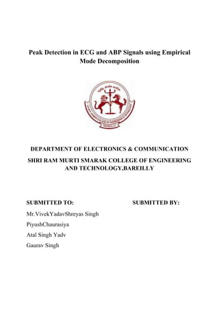 Peak Detection in ECG and ABP Signals using Empirical
                  Mode Decomposition




 DEPARTMENT OF ELECTRONICS & COMMUNICATION
SHRI RAM MURTI SMARAK COLLEGE OF ENGINEERING
          AND TECHNOLOGY,BAREILLY




SUBMITTED TO:                     SUBMITTED BY:
Mr.VivekYadavShreyas Singh
PiyushChaurasiya
Atal Singh Yadv
Gaurav Singh
 