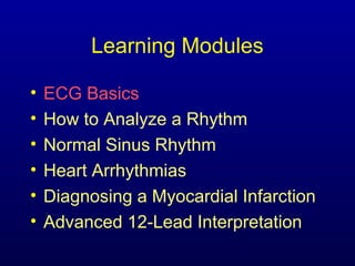 Learning Modules

•   ECG Basics
•   How to Analyze a Rhythm
•   Normal Sinus Rhythm
•   Heart Arrhythmias
•   Diagnosing a Myocardial Infarction
•   Advanced 12-Lead Interpretation
 
