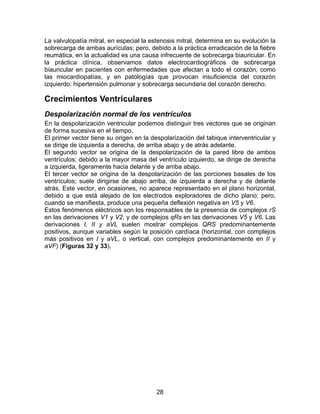 28
La valvulopatía mitral, en especial la estenosis mitral, determina en su evolución la
sobrecarga de ambas aurículas; pero, debido a la práctica erradicación de la fiebre
reumática, en la actualidad es una causa infrecuente de sobrecarga biauricular. En
la práctica clínica, observamos datos electrocardiográficos de sobrecarga
biauricular en pacientes con enfermedades que afectan a todo el corazón, como
las miocardiopatías, y en patologías que provocan insuficiencia del corazón
izquierdo: hipertensión pulmonar y sobrecarga secundaria del corazón derecho.
Crecimientos Ventriculares
Despolarización normal de los ventrículos
En la despolarización ventricular podemos distinguir tres vectores que se originan
de forma sucesiva en el tiempo.
El primer vector tiene su origen en la despolarización del tabique interventricular y
se dirige de izquierda a derecha, de arriba abajo y de atrás adelante.
El segundo vector se origina de la despolarización de la pared libre de ambos
ventrículos; debido a la mayor masa del ventrículo izquierdo, se dirige de derecha
a izquierda, ligeramente hacia delante y de arriba abajo.
El tercer vector se origina de la despolarización de las porciones basales de los
ventrículos; suele dirigirse de abajo arriba, de izquierda a derecha y de delante
atrás. Este vector, en ocasiones, no aparece representado en el plano horizontal,
debido a que está alejado de los electrodos exploradores de dicho plano; pero,
cuando se manifiesta, produce una pequeña deflexión negativa en V5 y V6.
Estos fenómenos eléctricos son los responsables de la presencia de complejos rS
en las derivaciones V1 y V2, y de complejos qRs en las derivaciones V5 y V6. Las
derivaciones I, II y aVL suelen mostrar complejos QRS predominantemente
positivos, aunque variables según la posición cardíaca (horizontal, con complejos
más positivos en I y aVL, o vertical, con complejos predominantemente en II y
aVF) (Figuras 32 y 33).
 
