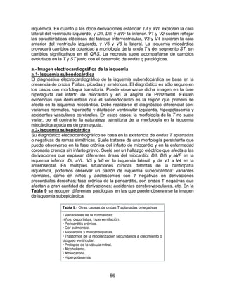 56
isquémica. En cuanto a las doce derivaciones estándar: DI y aVL exploran la cara
lateral del ventrículo izquierdo, y DII, DIII y aVF la inferior. V1 y V2 suelen reflejar
las características eléctricas del tabique interventricular, V3 y V4 exploran la cara
anterior del ventrículo izquierdo, y V5 y V6 la lateral. La isquemia miocárdica
provocará cambios de polaridad y morfología de la onda T y del segmento ST, sin
cambios significativos en el QRS. La necrosis suele acompañarse de cambios
evolutivos en la T y ST junto con el desarrollo de ondas q patológicas.
a.- Imagen electrocardiográfica de la isquemia
a.1- Isquemia subendocárdica
El diagnóstico electrocardiográfico de la isquemia subendocárdica se basa en la
presencia de ondas T altas, picudas y simétricas. El diagnóstico es sólo seguro en
los casos con morfología transitoria. Puede observarse dicha imagen en la fase
hiperaguda del infarto de miocardio y en la angina de Prinzmetal. Existen
evidencias que demuestran que el subendocardio es la región que primero se
afecta en la isquemia miocárdica. Debe realizarse el diagnóstico diferencial con:
variantes normales, hipertrofia y dilatación ventricular izquierda, hiperpotasemia y
accidentes vasculares cerebrales. En estos casos, la morfología de la T no suele
variar; por el contrario, la naturaleza transitoria de la morfología en la isquemia
miocárdica aguda es de gran ayuda.
a.2- Isquemia subepicárdica
Su diagnóstico electrocardiográfico se basa en la existencia de ondas T aplanadas
o negativas de ramas simétricas. Suele tratarse de una morfología persistente que
puede observarse en la fase crónica del infarto de miocardio y en la enfermedad
coronaria crónica sin infarto previo. Suele ser un hallazgo eléctrico que afecta a las
derivaciones que exploran diferentes áreas del miocardio: DII, DIII y aVF en la
isquemia inferior; DI, aVL, V5 y V6 en la isquemia lateral, y de V1 a V4 en la
anteroseptal. En múltiples situaciones clínicas distintas de la cardiopatía
isquémica, podemos observar un patrón de isquemia subepicárdica: variantes
normales, como en niños y adolescentes con T negativas en derivaciones
precordiales derechas; fase crónica de la pericarditis, con ondas T negativas que
afectan a gran cantidad de derivaciones; accidentes cerebrovasculares, etc. En la
Tabla 9 se recogen diferentes patologías en las que puede observarse la imagen
de isquemia subepicárdica.
Tabla 9.- Otras causas de ondas T aplanadas o negativas
• Variaciones de la normalidad:
niños, deportistas, hiperventilación.
• Pericarditis crónica.
• Cor pulmonale.
• Miocarditis y miocardiopatías.
• Trastornos de la repolarización secundarios a crecimiento o
bloqueo ventricular.
• Prolapso de la válvula mitral.
• Alcoholismo.
• Amiodarona.
• Hiperpotasemia.
 