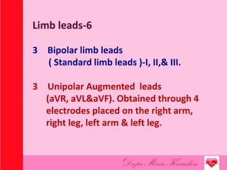 Limb leads-6
3 Bipolar limb leads
( Standard limb leads )-I, II,& III.
3 Unipolar Augmented leads
(aVR, aVL&aVF). Obtained through 4
electrodes placed on the right arm,
right leg, left arm & left leg.
 