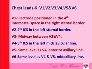 Chest leads-6 V1,V2,V3,V4,V5&V6
V1-Electrode positioned in the 4th
intercostal space in the right sternal border.
V2-4th ICS in the left sternal border.
V3- Midway between V2&V4.
V4-5th ICS in the left midclavicular line.
V5- Same level as V4, anterior axillary line.
V6-Same level as V4 & V5, midaxillary line.
 