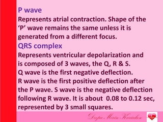 P wave
Represents atrial contraction. Shape of the
‘P’ wave remains the same unless it is
generated from a different focus.
QRS complex
Represents ventricular depolarization and
is composed of 3 waves, the Q, R & S.
Q wave is the first negative deflection.
R wave is the first positive deflection after
the P wave. S wave is the negative deflection
following R wave. It is about 0.08 to 0.12 sec,
represented by 3 small squares.
 