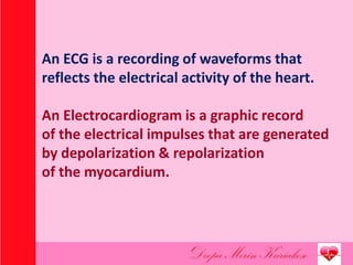An ECG is a recording of waveforms that
reflects the electrical activity of the heart.
An Electrocardiogram is a graphic record
of the electrical impulses that are generated
by depolarization & repolarization
of the myocardium.
 
