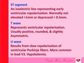 ST segment
An isoelectric line representing early
ventricular repolarisation. Normally not
elevated >1mm or depressed > 0.5mm.
T wave
Represents ventricular repolarisation.
Usually positive, rounded, & slightly
Asymmetric.
U wave
Results from slow repolarisation of
ventricular Purkinje fibers. More common
in lead V3. Hypokalemia.
 