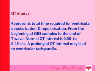 QT interval
Represents total time required for ventricular
depolarization & repolarisation. From the
beginning of QRS complex to the end of
T wave. Normal QT interval is 0.36 to
0.45 sec. A prolonged QT interval may lead
to ventricular tachycardia.
 