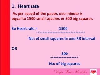 1. Heart rate
As per speed of the paper, one minute is
equal to 1500 small squares or 300 big squares.
So Heart rate = 1500
¯¯¯¯¯¯¯¯¯¯¯¯¯¯¯¯¯¯¯¯¯¯¯¯¯¯¯¯¯¯
No: of small squares in one RR interval
OR
300
¯¯¯¯¯¯¯¯¯¯¯¯¯¯¯¯¯
No: of big squares
 