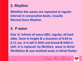 2. Rhythm
Whether the waves are repeated at regular
interval in consecutive beats. Usually
Normal Sinus Rhythm.
3. P wave
One ‘p’ infront of every QRS, regular, all look
alike. 3mm in height & a duration of 0.04 to
0.11 sec. It is tall in RAH and broad & bifid in
LAH. It is replaced by fibrillary wave in Atrial
fibrillation & saw toothed wave in Atrial flutter.
 