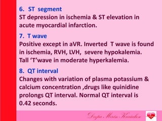 6. ST segment
ST depression in ischemia & ST elevation in
acute myocardial infarction.
7. T wave
Positive except in aVR. Inverted T wave is found
in ischemia, RVH, LVH, severe hypokalemia.
Tall ‘T’wave in moderate hyperkalemia.
8. QT interval
Changes with variation of plasma potassium &
calcium concentration ,drugs like quinidine
prolongs QT interval. Normal QT interval is
0.42 seconds.
 