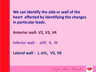 We can identify the side or wall of the
heart affected by identifying the changes
in particular leads.
Anterior wall- V2, V3, V4
Inferior wall - aVF, II, III
Lateral wall - I, aVL, V5, V6
 
