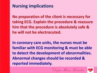 Nursing implications
No preparation of the client is necessary for
taking ECG. Explain the procedure & reassure
him that the procedure is absolutely safe &
he will not be electrocuted.
In coronary care units, the nurses must be
familiar with ECG monitoring & must be able
to detect the development of abnormalities.
Abnormal changes should be recorded &
reported immediately.
 