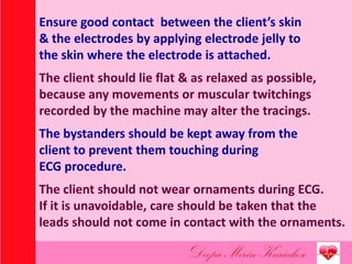 Ensure good contact between the client’s skin
& the electrodes by applying electrode jelly to
the skin where the electrode is attached.
The client should lie flat & as relaxed as possible,
because any movements or muscular twitchings
recorded by the machine may alter the tracings.
The bystanders should be kept away from the
client to prevent them touching during
ECG procedure.
The client should not wear ornaments during ECG.
If it is unavoidable, care should be taken that the
leads should not come in contact with the ornaments.
 
