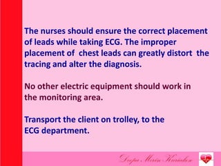 The nurses should ensure the correct placement
of leads while taking ECG. The improper
placement of chest leads can greatly distort the
tracing and alter the diagnosis.
No other electric equipment should work in
the monitoring area.
Transport the client on trolley, to the
ECG department.
 