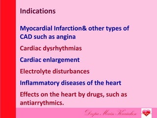 Indications
Myocardial Infarction& other types of
CAD such as angina
Cardiac dysrhythmias
Cardiac enlargement
Electrolyte disturbances
Inflammatory diseases of the heart
Effects on the heart by drugs, such as
antiarrythmics.
 