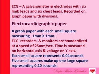 ECG – A galvanometer & electrodes with six
limb leads and six chest leads. Recorded on
graph paper with divisions.
Electrocardiographic paper
A graph paper with each small square
measuring 1mm X 1mm.
ECG recorders & monitors are standardized
at a speed of 25mm/sec. Time is measured
on horizontal axis & voltage on Y axis.
Each small square represents 0.04seconds.
Five small squares make up one large square
representing 0.20 seconds.
 