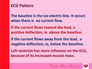ECG Pattern
The baseline is the iso-electric line. It occurs
when there is no current flow.
If the current flows toward the lead, a
positive deflection, ie above the baseline.
If the current flows away from the lead , a
negative deflection, ie, below the baseline.
Left ventricle has more influence on the ECG,
because of its increased muscle mass.
 