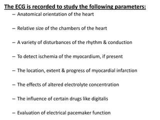 The ECG is recorded to study the following parameters:
– Anatomical orientation of the heart
– Relative size of the chambers of the heart
– A variety of disturbances of the rhythm & conduction
– To detect ischemia of the myocardium, if present
– The location, extent & progress of myocardial infarction
– The effects of altered electrolyte concentration
– The influence of certain drugs like digitalis
– Evaluation of electrical pacemaker function
 