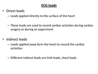 ECG leads
• Direct leads
– Leads applied directly to the surface of the heart
– These leads are used to record cardiac activities during cardiac
surgery or during an experiment
• Indirect leads
– Leads applied away form the heart to record the cardiac
activities
– Different indirect leads are limb leads, chest leads
 