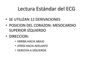 Lectura Estándar del ECG
• SE UTILIZAN 12 DERIVACIONES
• POSICION DEL CORAZON: MESOCARDIO
SUPERIOR IZQUIERDO
• DIRECCION:
• ARRIBA HACIA ABAJO
• ATRÁS HACIA ADELANTE
• DERECHA A IZQUIERDA

 