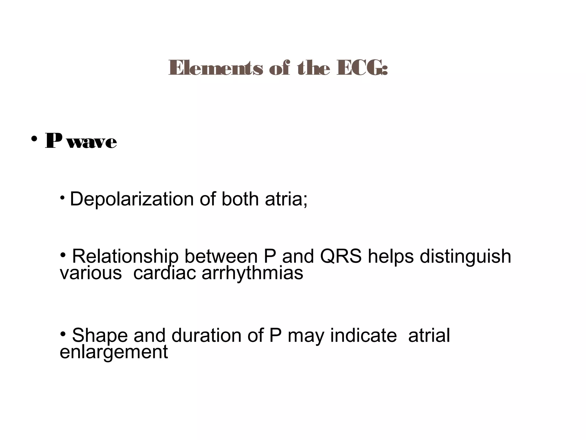 Elements of the ECG:
• P wave
• Depolarization

of both atria;

• Relationship between P and QRS helps distinguish
various cardiac arrhythmias
• Shape and duration of P may indicate atrial
enlargement

 