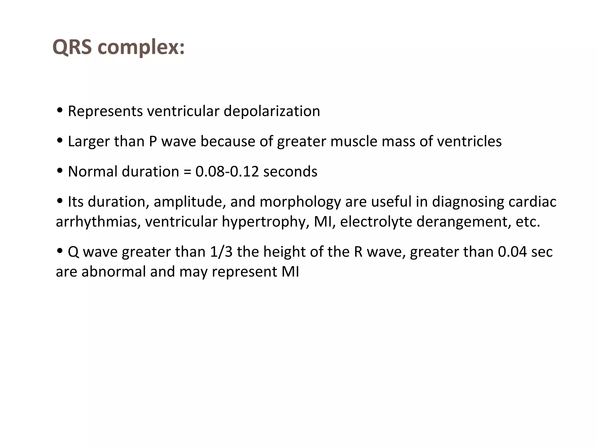 QRS complex:
• Represents ventricular depolarization
• Larger than P wave because of greater muscle mass of ventricles
• Normal duration = 0.08-0.12 seconds
• Its duration, amplitude, and morphology are useful in diagnosing cardiac
arrhythmias, ventricular hypertrophy, MI, electrolyte derangement, etc.
• Q wave greater than 1/3 the height of the R wave, greater than 0.04 sec
are abnormal and may represent MI

 