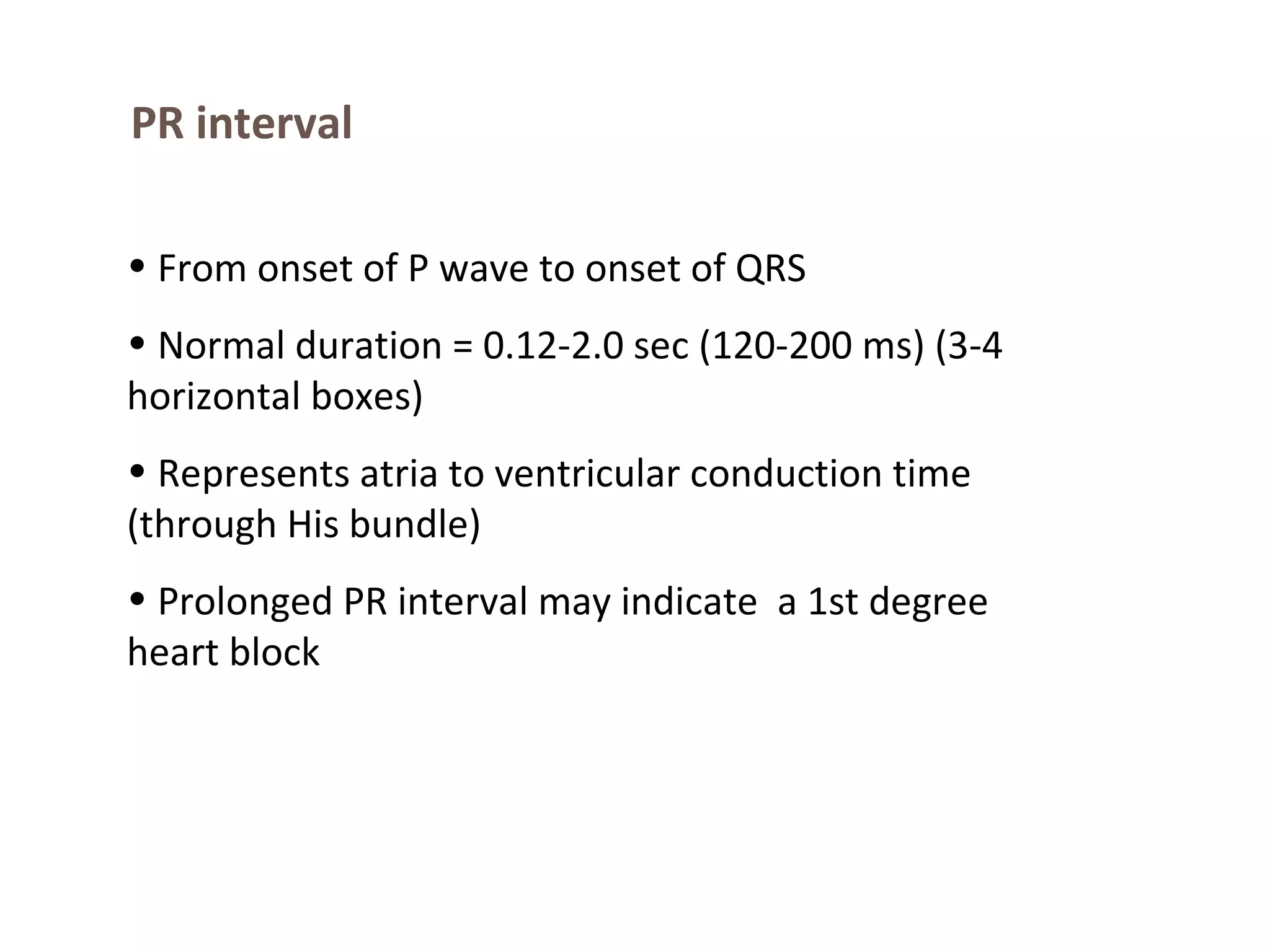 PR interval
• From onset of P wave to onset of QRS
• Normal duration = 0.12-2.0 sec (120-200 ms) (3-4
horizontal boxes)
• Represents atria to ventricular conduction time
(through His bundle)
• Prolonged PR interval may indicate a 1st degree
heart block

 