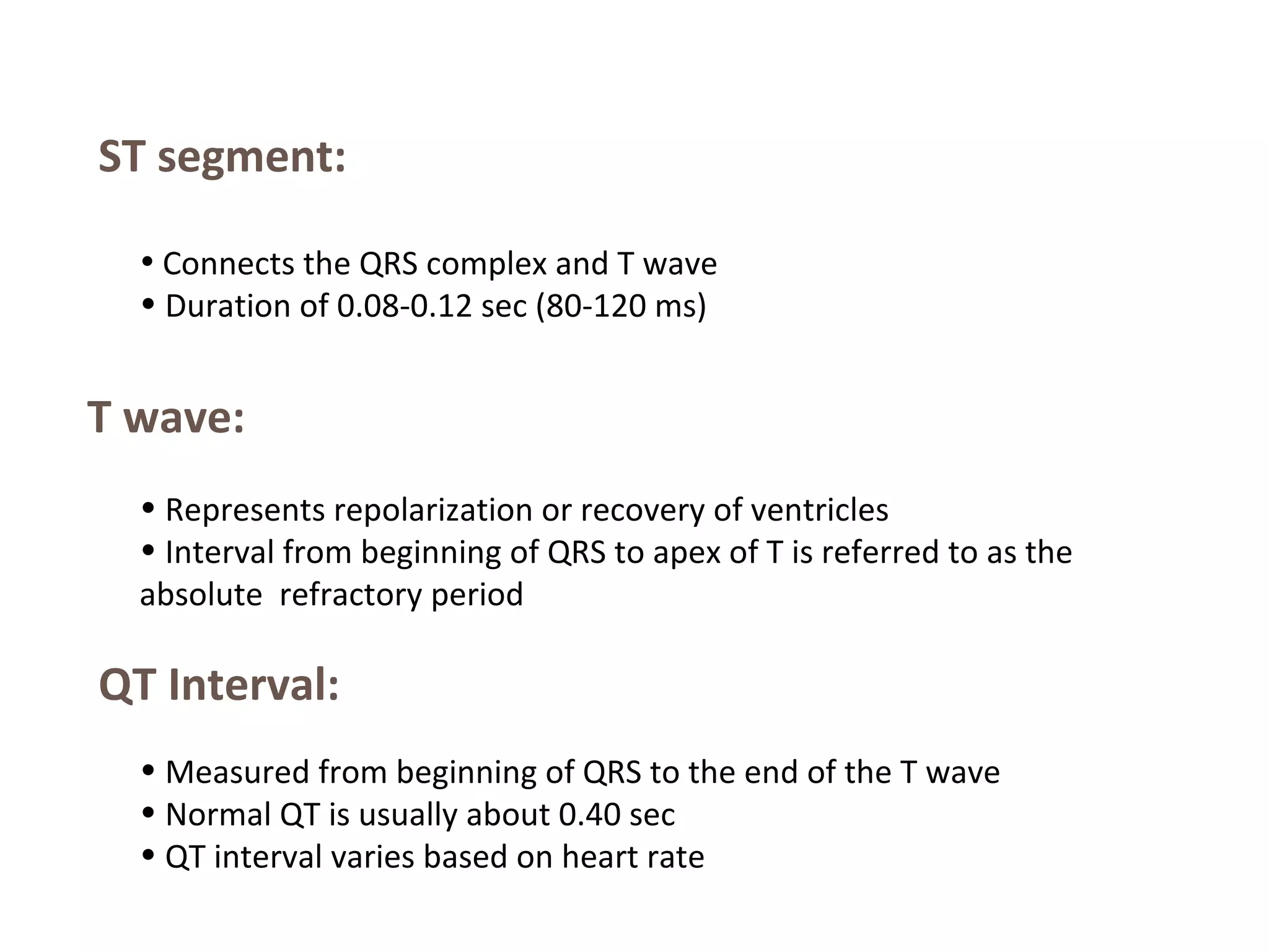 ST segment:
• Connects the QRS complex and T wave

• Duration of 0.08-0.12 sec (80-120 ms)

T wave:
• Represents repolarization or recovery of ventricles
• Interval from beginning of QRS to apex of T is referred to as the
absolute refractory period

QT Interval:
• Measured from beginning of QRS to the end of the T wave
• Normal QT is usually about 0.40 sec
• QT interval varies based on heart rate

 