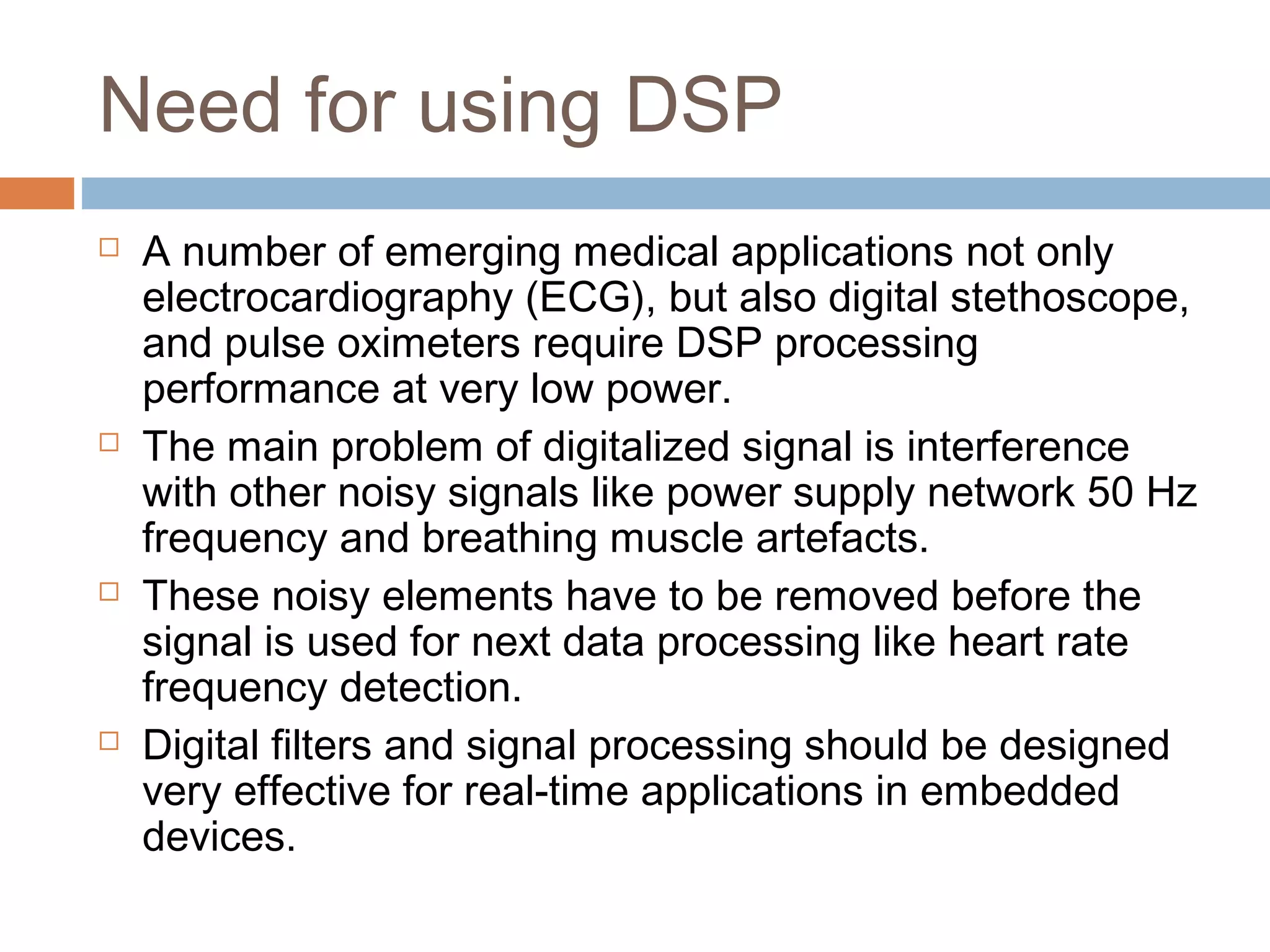Need for using DSP








A number of emerging medical applications not only
electrocardiography (ECG), but also digital stethoscope,
and pulse oximeters require DSP processing
performance at very low power.
The main problem of digitalized signal is interference
with other noisy signals like power supply network 50 Hz
frequency and breathing muscle artefacts.
These noisy elements have to be removed before the
signal is used for next data processing like heart rate
frequency detection.
Digital filters and signal processing should be designed
very effective for real-time applications in embedded
devices.

 