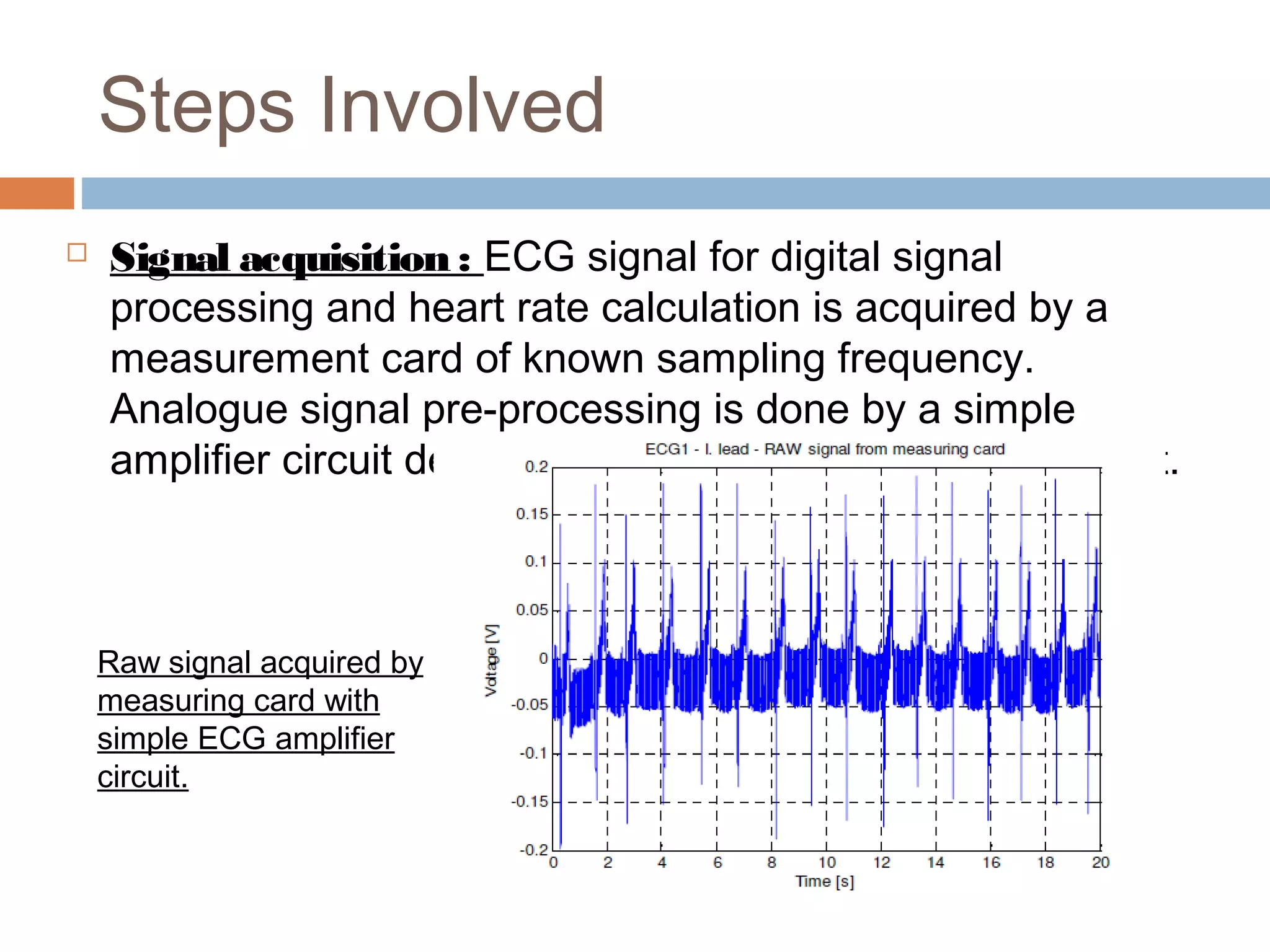 Steps Involved


Signal acquisition : ECG signal for digital signal
processing and heart rate calculation is acquired by a
measurement card of known sampling frequency.
Analogue signal pre-processing is done by a simple
amplifier circuit designated for ECG signal measurement.

Raw signal acquired by
measuring card with
simple ECG amplifier
circuit.

 