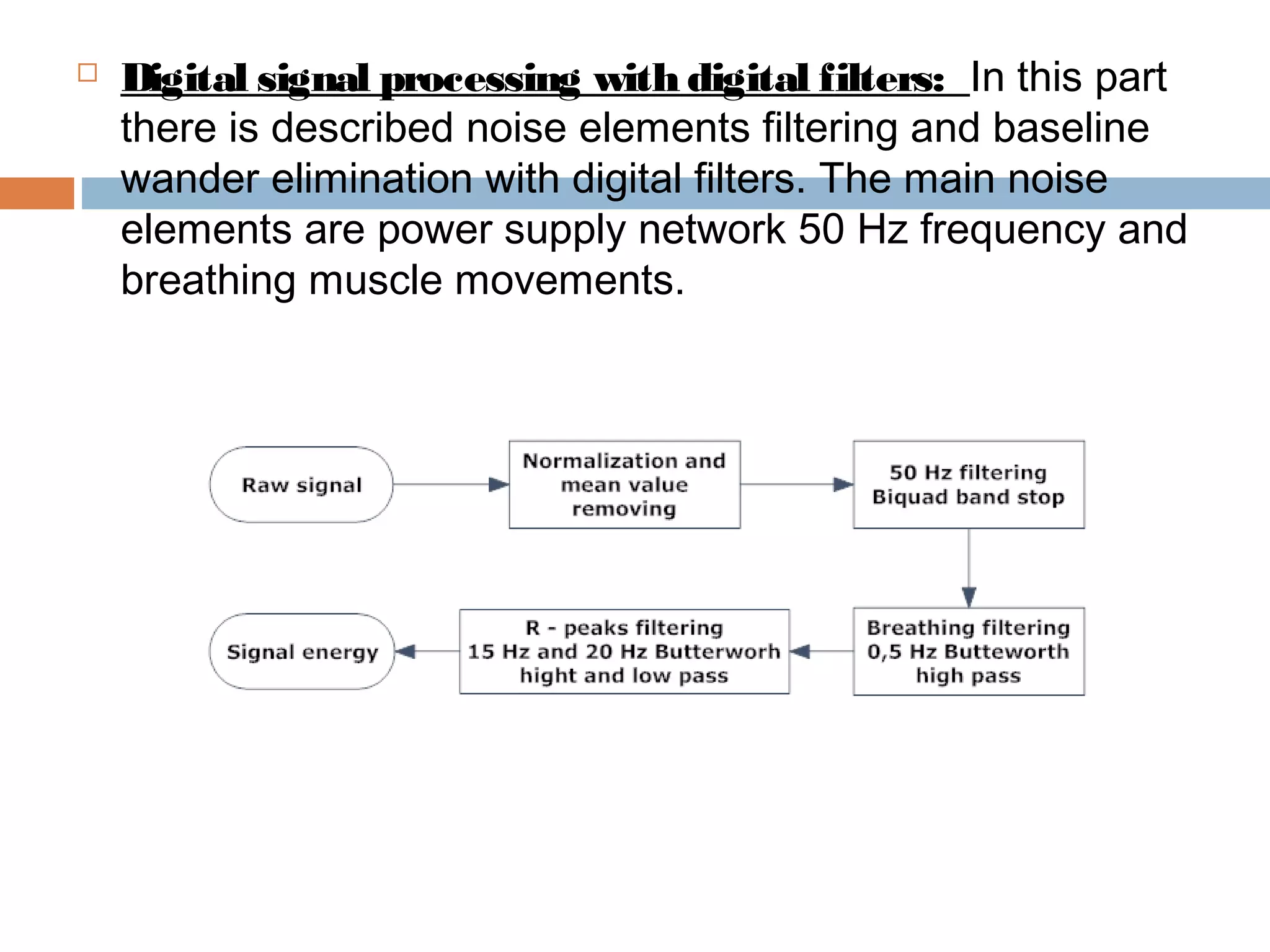 

Digital signal processing with digital filters: In this part
there is described noise elements filtering and baseline
wander elimination with digital filters. The main noise
elements are power supply network 50 Hz frequency and
breathing muscle movements.

 