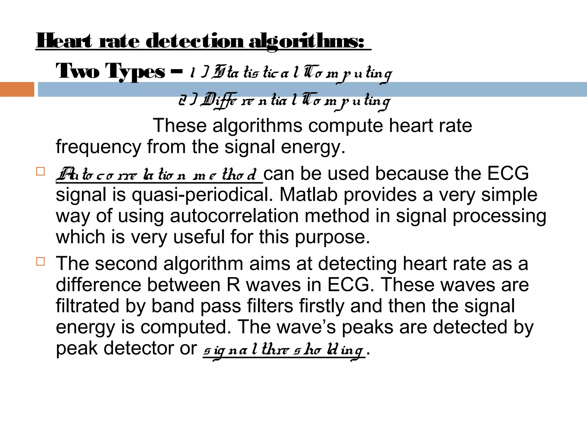 Heart rate detection algorithms:
Two Types – 1 ) Sta tis tic a l Co m p uting





2 ) Diffe re ntia l Co m p uting
These algorithms compute heart rate
frequency from the signal energy.
A c o rre la tio n m e tho d can be used because the ECG
uto
signal is quasi-periodical. Matlab provides a very simple
way of using autocorrelation method in signal processing
which is very useful for this purpose.
The second algorithm aims at detecting heart rate as a
difference between R waves in ECG. These waves are
filtrated by band pass filters firstly and then the signal
energy is computed. The wave’s peaks are detected by
peak detector or s ig na l thre s ho ld ing .

 