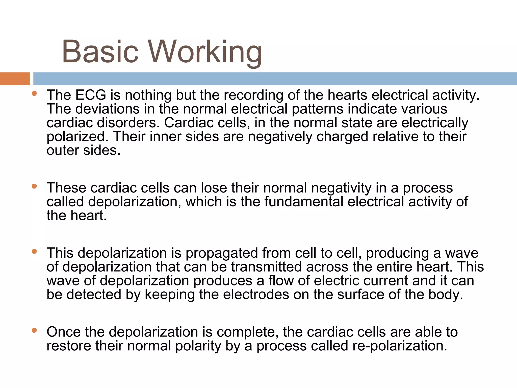 Basic Working








The ECG is nothing but the recording of the hearts electrical activity.
The deviations in the normal electrical patterns indicate various
cardiac disorders. Cardiac cells, in the normal state are electrically
polarized. Their inner sides are negatively charged relative to their
outer sides.
These cardiac cells can lose their normal negativity in a process
called depolarization, which is the fundamental electrical activity of
the heart.
This depolarization is propagated from cell to cell, producing a wave
of depolarization that can be transmitted across the entire heart. This
wave of depolarization produces a flow of electric current and it can
be detected by keeping the electrodes on the surface of the body.
Once the depolarization is complete, the cardiac cells are able to
restore their normal polarity by a process called re-polarization.

 