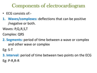 Components of electrocardiogram
• ECG consists of:-
1. Waves/complexes: deflections that can be positive
/negative or both.
Waves: P,Q,R,S,T
Complex: QRS
2. Segments: period of time between a wave or complex
and other wave or complex
Eg: S-T
3. Interval: period of time between two points on the ECG
Eg: P-R,R-R
 