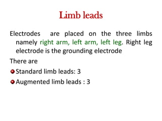 Limb leads
Electrodes are placed on the three limbs
namely right arm, left arm, left leg. Right leg
electrode is the grounding electrode
There are
Standard limb leads: 3
Augmented limb leads : 3
 