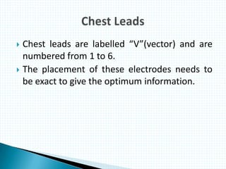  Chest leads are labelled “V”(vector) and are
numbered from 1 to 6.
 The placement of these electrodes needs to
be exact to give the optimum information.
 