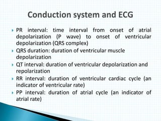  PR interval: time interval from onset of atrial
depolarization (P wave) to onset of ventricular
depolarization (QRS complex)
 QRS duration: duration of ventricular muscle
depolarization
 QT interval: duration of ventricular depolarization and
repolarization
 RR interval: duration of ventricular cardiac cycle (an
indicator of ventricular rate)
 PP interval: duration of atrial cycle (an indicator of
atrial rate)
 
