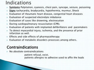  Symtoms Palpitation, cyanosis, chest pain, syncope, seizure, poisoning
 Signs tachycardia, bradycardia, hypothermia, murmur, Shock
 Evaluation of rheumatic heart disease, congenital heart diseases
 Evaluation of suspected electrolyte imbalance
 Evaluation of cases like drowning, electrocution
 During cardiopulmonary resuscitation (CPR).
 Evaluation of patients with implanted defibrillators and pacemakers
 To detect myocardial injury, ischemia, and the presence of prior
infarction as well.
 Effects and side effects of pharmacotherapy
 Evaluation of metabolic disorders processes among others.
Contraindications
 No absolute contraindications
patient refusal, exist.
patients allergies to adhesive used to affix the leads
 