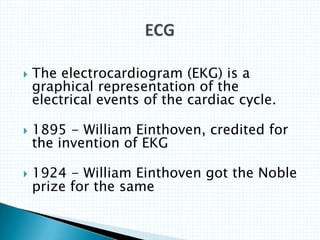  The electrocardiogram (EKG) is a
graphical representation of the
electrical events of the cardiac cycle.
 1895 - William Einthoven, credited for
the invention of EKG
 1924 - William Einthoven got the Noble
prize for the same
 