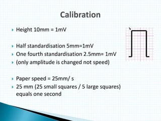  Height 10mm = 1mV
 Half standardisation 5mm=1mV
 One fourth standardisation 2.5mm= 1mV
 (only amplitude is changed not speed)
 Paper speed = 25mm/ s
 25 mm (25 small squares / 5 large squares)
equals one second
 