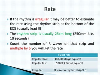  If the rhythm is irregular it may be better to estimate
the rate using the rhythm strip at the bottom of the
ECG (usually lead II)
 The rhythm strip is usually 25cm long (250mm i. e.
10 seconds)
 Count the number of R waves on that strip and
multiple by 6 you will get the rate
Heart rate
Regular slow 300/RR (large square)
Regular fast 1500/RR (small square)
Irregular R wave in rhythm strip X 6
 