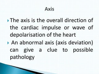 The axis is the overall direction of
the cardiac impulse or wave of
depolarisation of the heart
 An abnormal axis (axis deviation)
can give a clue to possible
pathology
 
