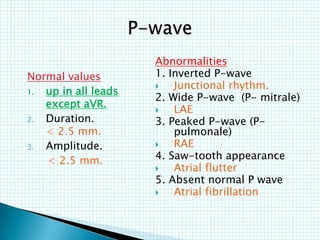 Normal values
1. up in all leads
except aVR.
2. Duration.
< 2.5 mm.
3. Amplitude.
< 2.5 mm.
Abnormalities
1. Inverted P-wave
 Junctional rhythm.
2. Wide P-wave (P- mitrale)
 LAE
3. Peaked P-wave (P-
pulmonale)
 RAE
4. Saw-tooth appearance
 Atrial flutter
5. Absent normal P wave
 Atrial fibrillation
 
