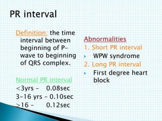 Definition: the time
interval between
beginning of P-
wave to beginning
of QRS complex.
Normal PR interval
<3yrs – 0.08sec
3-16 yrs – 0.10sec
>16 – 0.12sec
Abnormalities
1. Short PR interval
 WPW syndrome
2. Long PR interval
 First degree heart
block
 