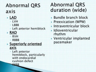  LAD
◦ LVH
◦ LBBB
◦ Left anterior hemiblock
 RAD
◦ RVH
◦ RBBB
 Superiorly oriented
axis
◦ Left anterior
hemiblock, particularly
with endocardial
cushion defect
◦ RBBB
 Bundle branch block
 Preexication (WPW)
 Intraventricular block
 Idioventricular
rhythm
 Ventricular implanted
pacemaker
 
